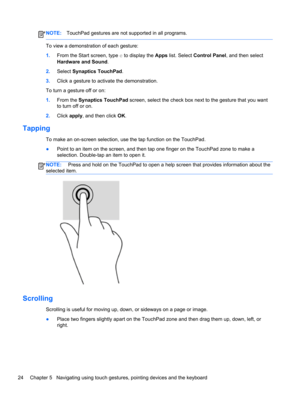 Page 34NOTE:TouchPad gestures are not supported in all programs.
To view a demonstration of each gesture:
1.From the Start screen, type c to display the Apps list. Select Control Panel, and then select
Hardware and Sound.
2.Select Synaptics TouchPad.
3.Click a gesture to activate the demonstration.
To turn a gesture off or on:
1.From the Synaptics TouchPad screen, select the check box next to the gesture that you want
to turn off or on.
2.Click apply, and then click OK.
Tapping
To make an on-screen selection,...