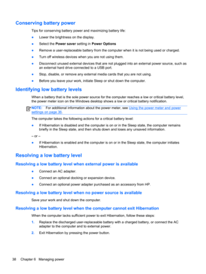 Page 48Conserving battery power
Tips for conserving battery power and maximizing battery life:
●Lower the brightness on the display.
●Select the Power saver setting in Power Options
●Remove a user-replaceable battery from the computer when it is not being used or charged.
●Turn off wireless devices when you are not using them.
●Disconnect unused external devices that are not plugged into an external power source, such as
an external hard drive connected to a USB port.
●Stop, disable, or remove any external...