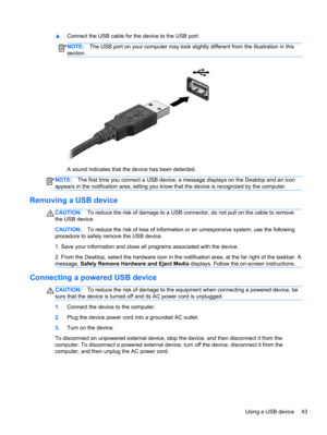 Page 53▲Connect the USB cable for the device to the USB port.
NOTE:The USB port on your computer may look slightly different from the illustration in this
section.
A sound indicates that the device has been detected.
NOTE:The first time you connect a USB device, a message displays on the Desktop and an icon
appears in the notification area, letting you know that the device is recognized by the computer.
Removing a USB device
CAUTION:To reduce the risk of damage to a USB connector, do not pull on the cable to...