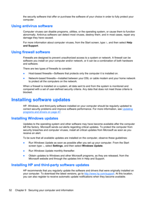Page 62the security software trial offer or purchase the software of your choice in order to fully protect your
computer.
Using antivirus software
Computer viruses can disable programs, utilities, or the operating system, or cause them to function
abnormally. Antivirus software can detect most viruses, destroy them, and in most cases, repair any
damage they have caused.
For more information about computer viruses, from the Start screen, type h, and then select Help
and Support.
Using firewall software
Firewalls...