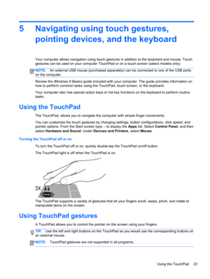 Page 335 Navigating using touch gestures,
pointing devices, and the keyboard
Your computer allows navigation using touch gestures in addition to the keyboard and mouse. Touch
gestures can be used on your computer TouchPad or on a touch screen (select models only).
NOTE:An external USB mouse (purchased separately) can be connected to one of the USB ports
on the computer.
Review the Windows 8 Basics guide included with your computer. The guide provides information on
how to perform common tasks using the...