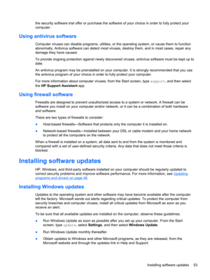 Page 63the security software trial offer or purchase the software of your choice in order to fully protect your
computer.
Using antivirus software
Computer viruses can disable programs, utilities, or the operating system, or cause them to function
abnormally. Antivirus software can detect most viruses, destroy them, and in most cases, repair any
damage they have caused.
To provide ongoing protection against newly discovered viruses, antivirus software must be kept up to
date.
An antivirus program may be...