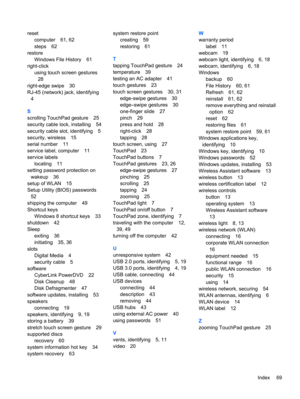 Page 79reset
computer 61, 62
steps 62
restore
Windows File History 61
right-click
using touch screen gestures
28
right-edge swipe 30
RJ-45 (network) jack, identifying
4
S
scrolling TouchPad gesture 25
security cable lock, installing 54
security cable slot, identifying 5
security, wireless 15
serial number 11
service label, computer 11
service labels
locating 11
setting password protection on
wakeup 36
setup of WLAN 15
Setup Utility (BIOS) passwords
52
shipping the computer 49
Shortcut keys
Windows 8 shortcut...