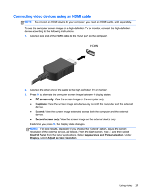 Page 37Connecting video devices using an HDMI cable
NOTE:To connect an HDMI device to your computer, you need an HDMI cable, sold separately.
To see the computer screen image on a high-definition TV or monitor, connect the high-definition
device according to the following instructions.
1.Connect one end of the HDMI cable to the HDMI port on the computer.
2.Connect the other end of the cable to the high-definition TV or monitor.
3.Press f4 to alternate the computer screen image between 4 display states:
●PC...