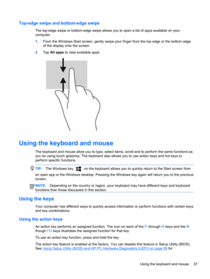 Page 47Top-edge swipe and bottom-edge swipe
The top-edge swipe or bottom-edge swipe allows you to open a list of apps available on your
computer.
1.From the Windows Start screen, gently swipe your finger from the top edge or the bottom edge
of the display onto the screen.
2.Tap All apps to view available apps.
Using the keyboard and mouse
The keyboard and mouse allow you to type, select items, scroll and to perform the same functions as
you do using touch gestures. The keyboard also allows you to use action...
