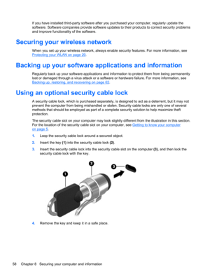Page 68If you have installed third-party software after you purchased your computer, regularly update the
software. Software companies provide software updates to their products to correct security problems
and improve functionality of the software.
Securing your wireless network
When you set up your wireless network, always enable security features. For more information, see
Protecting your WLAN on page 20.
Backing up your software applications and information
Regularly back up your software applications and...