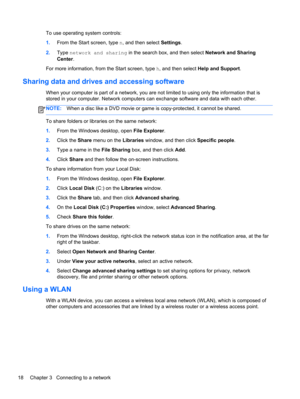 Page 28To use operating system controls:
1.From the Start screen, type n, and then select Settings.
2.Type network and sharing in the search box, and then select Network and Sharing
Center.
For more information, from the Start screen, type h, and then select Help and Support.
Sharing data and drives and accessing software
When your computer is part of a network, you are not limited to using only the information that is
stored in your computer. Network computers can exchange software and data with each other....