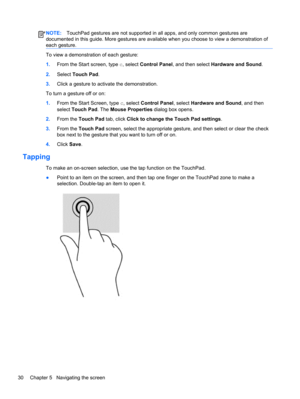 Page 40NOTE:TouchPad gestures are not supported in all apps, and only common gestures are
documented in this guide. More gestures are available when you choose to view a demonstration of
each gesture.
To view a demonstration of each gesture:
1.From the Start screen, type c, select Control Panel, and then select Hardware and Sound.
2.Select Touch Pad.
3.Click a gesture to activate the demonstration.
To turn a gesture off or on:
1.From the Start Screen, type c, select Control Panel, select Hardware and Sound, and...