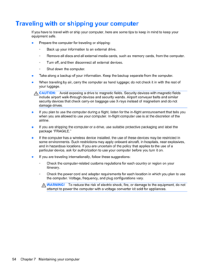 Page 64Traveling with or shipping your computer
If you have to travel with or ship your computer, here are some tips to keep in mind to keep your
equipment safe.
●Prepare the computer for traveling or shipping:
◦Back up your information to an external drive.
◦Remove all discs and all external media cards, such as memory cards, from the computer.
◦Turn off, and then disconnect all external devices.
◦Shut down the computer.
●Take along a backup of your information. Keep the backup separate from the computer....