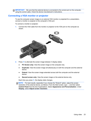 Page 33IMPORTANT:Be sure that the external device is connected to the correct port on the computer,
using the correct cable. Check the device manufacturers instructions.
Connecting a VGA monitor or projector
To see the computer screen image on an external VGA monitor or projected for a presentation,
connect a monitor or projector to the computers VGA port.
To connect a monitor or projector:
1.Connect the VGA cable from the monitor or projector to the VGA port on the computer as
shown.
2.Press f4 to alternate...