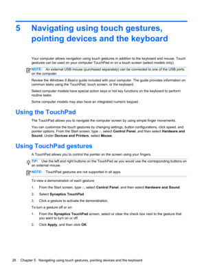 Page 365 Navigating using touch gestures,
pointing devices and the keyboard
Your computer allows navigation using touch gestures in addition to the keyboard and mouse. Touch
gestures can be used on your computer TouchPad or on a touch screen (select models only).
NOTE:An external USB mouse (purchased separately) can be connected to one of the USB ports
on the computer.
Review the Windows 8 Basics guide included with your computer. The guide provides information on
common tasks using the TouchPad, touch screen,...