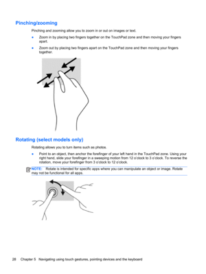 Page 38Pinching/zooming
Pinching and zooming allow you to zoom in or out on images or text.
●Zoom in by placing two fingers together on the TouchPad zone and then moving your fingers
apart.
●Zoom out by placing two fingers apart on the TouchPad zone and then moving your fingers
together.
Rotating (select models only)
Rotating allows you to turn items such as photos.
●Point to an object, then anchor the forefinger of your left hand in the TouchPad zone. Using your
right hand, slide your forefinger in a sweeping...