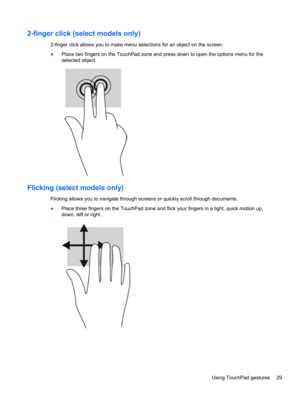 Page 392-finger click (select models only)
2-finger click allows you to make menu selections for an object on the screen.
●Place two fingers on the TouchPad zone and press down to open the options menu for the
selected object.
Flicking (select models only)
Flicking allows you to navigate through screens or quickly scroll through documents.
●Place three fingers on the TouchPad zone and flick your fingers in a light, quick motion up,
down, left or right.
Using TouchPad gestures 29 