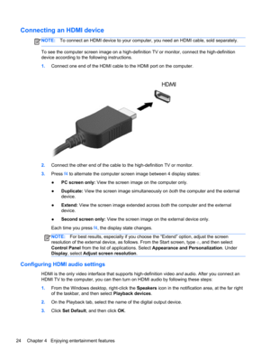 Page 34Connecting an HDMI device
NOTE:To connect an HDMI device to your computer, you need an HDMI cable, sold separately.
To see the computer screen image on a high-definition TV or monitor, connect the high-definition
device according to the following instructions.
1.Connect one end of the HDMI cable to the HDMI port on the computer.
2.Connect the other end of the cable to the high-definition TV or monitor.
3.Press f4 to alternate the computer screen image between 4 display states:
●PC screen only: View the...