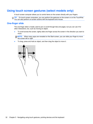 Page 42Using touch screen gestures (select models only)
A touch screen computer allows you to control items on the screen directly with your fingers.
TIP:On touch screen computers, you can perform the gestures on the screen or on the TouchPad.
You can also perform on-screen actions with the keyboard and mouse.
One-finger slide
The one-finger slide is mostly used to pan or scroll through lists and pages, but you can use it for
other interactions, too, such as moving an object.
●To scroll across the screen,...