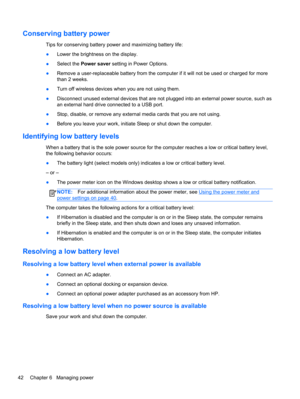 Page 52Conserving battery power
Tips for conserving battery power and maximizing battery life:
●Lower the brightness on the display.
●Select the Power saver setting in Power Options.
●Remove a user-replaceable battery from the computer if it will not be used or charged for more
than 2 weeks.
●Turn off wireless devices when you are not using them.
●Disconnect unused external devices that are not plugged into an external power source, such as
an external hard drive connected to a USB port.
●Stop, disable, or...