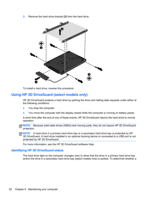 Page 623.Remove the hard drive bracket (3) from the hard drive.
To install a hard drive, reverse this procedure.
Using HP 3D DriveGuard (select models only)
HP 3D DriveGuard protects a hard drive by parking the drive and halting data requests under either of
the following conditions:
●You drop the computer.
●You move the computer with the display closed while the computer is running on battery power.
A short time after the end of one of these events, HP 3D DriveGuard returns the hard drive to normal
operation....