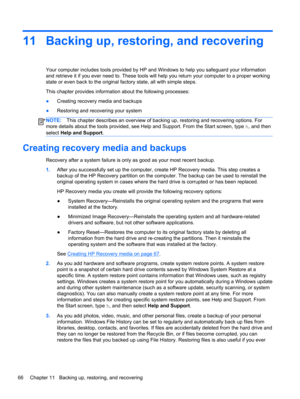 Page 7611 Backing up, restoring, and recovering
Your computer includes tools provided by HP and Windows to help you safeguard your information
and retrieve it if you ever need to. These tools will help you return your computer to a proper working
state or even back to the original factory state, all with simple steps.
This chapter provides information about the following processes:
●Creating recovery media and backups
●Restoring and recovering your system
NOTE:This chapter describes an overview of backing up,...