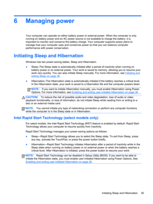 Page 456 Managing power
Your computer can operate on either battery power or external power. When the computer is only
running on battery power and an AC power source is not available to charge the battery, it is
important to monitor and conserve the battery charge. Your computer supports power plans to
manage how your computer uses and conserves power so that you can balance computer
performance with power conservation.
Initiating Sleep and Hibernation
Windows has two power-saving states, Sleep and...