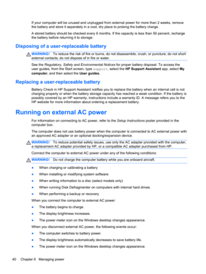 Page 50If your computer will be unused and unplugged from external power for more than 2 weeks, remove
the battery and store it separately in a cool, dry place to prolong the battery charge.
A stored battery should be checked every 6 months. If the capacity is less than 50 percent, recharge
the battery before returning it to storage.
Disposing of a user-replaceable battery
WARNING!To reduce the risk of fire or burns, do not disassemble, crush, or puncture; do not short
external contacts; do not dispose of in...