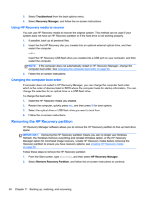 Page 743.Select Troubleshoot from the boot options menu.
4.Select Recovery Manager, and follow the on-screen instructions.
Using HP Recovery media to recover
You can use HP Recovery media to recover the original system. This method can be used if your
system does not have an HP Recovery partition or if the hard drive is not working properly.
1.If possible, back up all personal files.
2.Insert the first HP Recovery disc you created into an optional external optical drive, and then
restart the computer.
– or –...