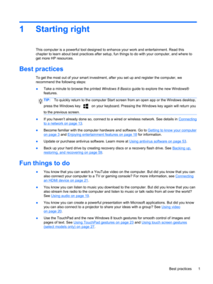 Page 111 Starting right
This computer is a powerful tool designed to enhance your work and entertainment. Read this
chapter to learn about best practices after setup, fun things to do with your computer, and where to
get more HP resources.
Best practices
To get the most out of your smart investment, after you set up and register the computer, we
recommend the following steps:
●Take a minute to browse the printed Windows 8 Basics guide to explore the new Windows®
features.
TIP:To quickly return to the computer...