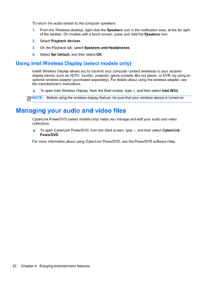 Page 32To return the audio stream to the computer speakers:
1.From the Windows desktop, right-click the Speakers icon in the notification area, at the far right
of the taskbar. On models with a touch screen, press and hold the Speakers icon.
2.Select Playback devices.
3.On the Playback tab, select Speakers and Headphones.
4.Select Set Default, and then select OK.
Using Intel Wireless Display (select models only)
Intel® Wireless Display allows you to transmit your computer content wirelessly to your receive/...