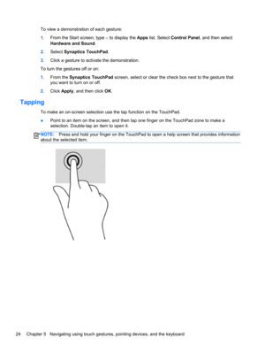 Page 34To view a demonstration of each gesture:
1.From the Start screen, type c to display the Apps list. Select Control Panel, and then select
Hardware and Sound.
2.Select Synaptics TouchPad.
3.Click a gesture to activate the demonstration.
To turn the gestures off or on:
1.From the Synaptics TouchPad screen, select or clear the check box next to the gesture that
you want to turn on or off.
2.Click Apply, and then click OK.
Tapping 
To make an on-screen selection use the tap function on the TouchPad.
●Point to...