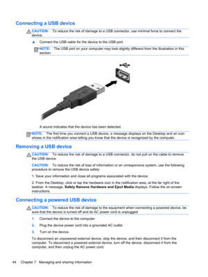 Page 54Connecting a USB device
CAUTION:To reduce the risk of damage to a USB connector, use minimal force to connect the
device.
▲Connect the USB cable for the device to the USB port.
NOTE:The USB port on your computer may look slightly different from the illustration in this
section.
A sound indicates that the device has been detected.
NOTE:The first time you connect a USB device, a message displays on the Desktop and an icon
shows in the notification area letting you know that the device is recognized by the...