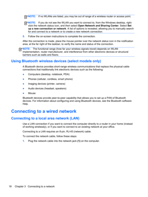 Page 28NOTE:If no WLANs are listed, you may be out of range of a wireless router or access point.
NOTE:If you do not see the WLAN you want to connect to, from the Windows desktop, right-
click the network status icon, and then select Open Network and Sharing Center. Select Set
up a new connection or network. A list of options is revealed, allowing you to manually search
for and connect to a network or to create a new network connection.
5.Follow the on-screen instructions to complete the connection.
After the...