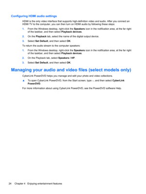 Page 34Configuring HDMI audio settings
HDMI is the only video interface that supports high-definition video and audio. After you connect an
HDMI TV to the computer, you can then turn on HDMI audio by following these steps:
1.From the Windows desktop, right-click the Speakers icon in the notification area, at the far right
of the taskbar, and then select Playback devices.
2.On the Playback tab, select the name of the digital output device.
3.Select Set Default, and then select OK.
To return the audio stream to...