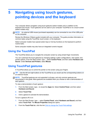 Page 355 Navigating using touch gestures,
pointing devices and the keyboard
Your computer allows navigation using touch gestures (select models only) in addition to the
keyboard and mouse. Touch gestures can be used on your computer TouchPad or on a touch screen
(select models only).
NOTE:An external USB mouse (purchased separately) can be connected to one of the USB ports
on the computer.
Review the Windows 8 Basics guide included with your computer. The guide provides information on
common tasks using the...