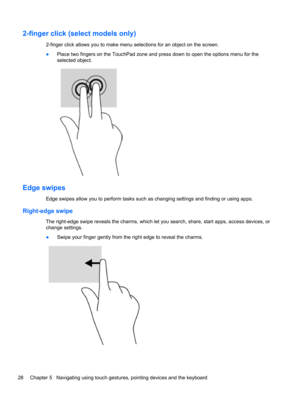 Page 382-finger click (select models only)
2-finger click allows you to make menu selections for an object on the screen.
●Place two fingers on the TouchPad zone and press down to open the options menu for the
selected object.
Edge swipes
Edge swipes allow you to perform tasks such as changing settings and finding or using apps.
Right-edge swipe
The right-edge swipe reveals the charms, which let you search, share, start apps, access devices, or
change settings.
●Swipe your finger gently from the right edge to...