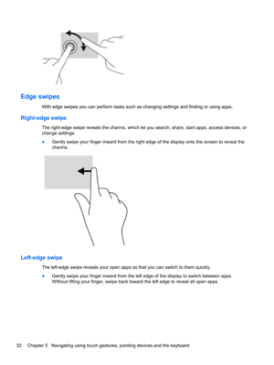 Page 42Edge swipes 
With edge swipes you can perform tasks such as changing settings and finding or using apps.
Right-edge swipe 
The right-edge swipe reveals the charms, which let you search, share, start apps, access devices, or
change settings.
●Gently swipe your finger inward from the right edge of the display onto the screen to reveal the
charms.
Left-edge swipe 
The left-edge swipe reveals your open apps so that you can switch to them quickly.
●Gently swipe your finger inward from the left edge of the...