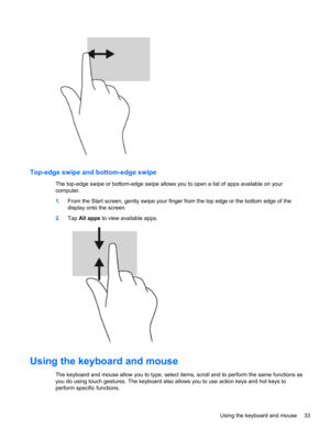 Page 43Top-edge swipe and bottom-edge swipe
The top-edge swipe or bottom-edge swipe allows you to open a list of apps available on your
computer.
1.From the Start screen, gently swipe your finger from the top edge or the bottom edge of the
display onto the screen.
2.Tap All apps to view available apps.
Using the keyboard and mouse
The keyboard and mouse allow you to type, select items, scroll and to perform the same functions as
you do using touch gestures. The keyboard also allows you to use action keys and...