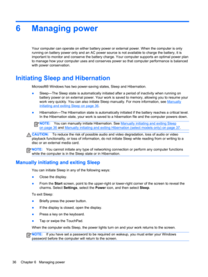 Page 466 Managing power
Your computer can operate on either battery power or external power. When the computer is only
running on battery power only and an AC power source is not available to charge the battery, it is
important to monitor and conserve the battery charge. Your computer supports an optimal power plan
to manage how your computer uses and conserves power so that computer performance is balanced
with power conservation.
Initiating Sleep and Hibernation
Microsoft® Windows has two power-saving states,...