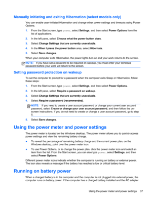 Page 47Manually initiating and exiting Hibernation (select models only)
You can enable user-initiated Hibernation and change other power settings and timeouts using Power
Options.
1.From the Start screen, type power, select Settings, and then select Power Options from the
list of applications.
2.In the left pane, select Choose what the power button does.
3.Select Change Settings that are currently unavailable.
4.In the When I press the power button area, select Hibernate.
5.Select Save changes.
When your...