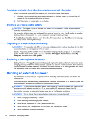 Page 50Resolving a low battery level when the computer cannot exit Hibernation
When the computer lacks sufficient power to exit Hibernation, follow these steps:
1.Replace the discharged user-replaceable battery with a charged battery, or connect the AC
adapter to the computer and to external power.
2.Exit Hibernation by pressing the power button.
Storing a user-replaceable battery
CAUTION:To reduce the risk of damage to a battery, do not expose it to high temperatures for
extended periods of time.
If a computer...