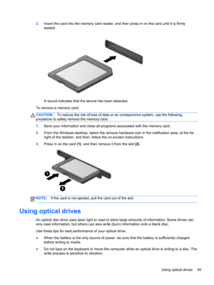 Page 552.Insert the card into the memory card reader, and then press in on the card until it is firmly
seated.
A sound indicates that the device has been detected.
To remove a memory card:
CAUTION:To reduce the risk of loss of data or an unresponsive system, use the following
procedure to safely remove the memory card.
1.Save your information and close all programs associated with the memory card.
2.From the Windows desktop, select the remove hardware icon in the notification area, at the far
right of the...