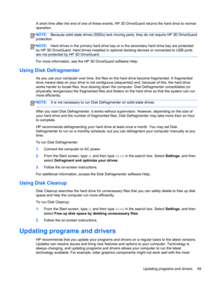 Page 59A short time after the end of one of these events, HP 3D DriveGuard returns the hard drive to normal
operation.
NOTE:Because solid state drives (SSDs) lack moving parts, they do not require HP 3D DriveGuard
protection.
NOTE:Hard drives in the primary hard drive bay or in the secondary hard drive bay are protected
by HP 3D DriveGuard. Hard drives installed in optional docking devices or connected to USB ports
are not protected by HP 3D DriveGuard.
For more information, see the HP 3D DriveGuard software...