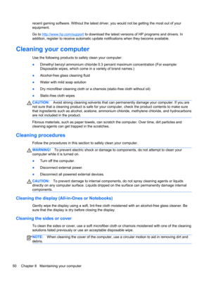 Page 60recent gaming software. Without the latest driver, you would not be getting the most out of your
equipment.
Go to 
http://www.hp.com/support to download the latest versions of HP programs and drivers. In
addition, register to receive automatic update notifications when they become available.
Cleaning your computer
Use the following products to safely clean your computer:
●Dimethyl benzyl ammonium chloride 0.3 percent maximum concentration (For example:
Disposable wipes, which come in a variety of brand...