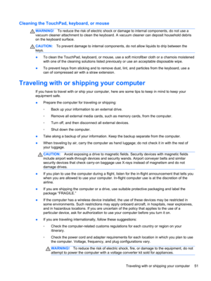 Page 61Cleaning the TouchPad, keyboard, or mouse
WARNING!To reduce the risk of electric shock or damage to internal components, do not use a
vacuum cleaner attachment to clean the keyboard. A vacuum cleaner can deposit household debris
on the keyboard surface.
CAUTION:To prevent damage to internal components, do not allow liquids to drip between the
keys.
●To clean the TouchPad, keyboard, or mouse, use a soft microfiber cloth or a chamois moistened
with one of the cleaning solutions listed previously or use an...