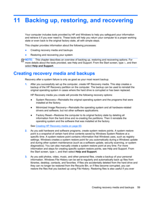 Page 6911 Backing up, restoring, and recovering
Your computer includes tools provided by HP and Windows to help you safeguard your information
and retrieve it if you ever need to. These tools will help you return your computer to a proper working
state or even back to the original factory state, all with simple steps.
This chapter provides information about the following processes:
●Creating recovery media and backups
●Restoring and recovering your system
NOTE:This chapter describes an overview of backing up,...