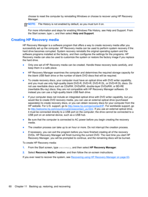 Page 70choose to reset the computer by reinstalling Windows or choose to recover using HP Recovery
Manager. 
NOTE:File History is not enabled by default, so you must turn it on.
For more information and steps for enabling Windows File History, see Help and Support. From
the Start screen, type h, and then select Help and Support.
Creating HP Recovery media
HP Recovery Manager is a software program that offers a way to create recovery media after you
successfully set up the computer. HP Recovery media can be used...