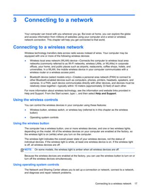 Page 273 Connecting to a network
Your computer can travel with you wherever you go. But even at home, you can explore the globe
and access information from millions of websites using your computer and a wired or wireless
network connection. This chapter will help you get connected to that world.
Connecting to a wireless network
Wireless technology transfers data across radio waves instead of wires. Your computer may be
equipped with one or more of the following wireless devices:
●Wireless local area network...