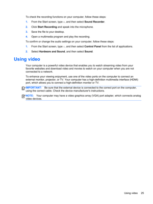 Page 35To check the recording functions on your computer, follow these steps:
1.From the Start screen, type s, and then select Sound Recorder.
2.Click Start Recording and speak into the microphone.
3.Save the file to your desktop.
4.Open a multimedia program and play the recording.
To confirm or change the audio settings on your computer, follow these steps:
1.From the Start screen, type c, and then select Control Panel from the list of applications.
2.Select Hardware and Sound, and then select Sound.
Using...