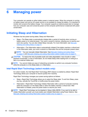 Page 506 Managing power
Your computer can operate on either battery power or external power. When the computer is running
on battery power only and an AC power source is not available to charge the battery, it is important to
monitor and conserve the battery charge. Your computer supports an optimal power plan to manage
how your computer uses and conserves power so that computer performance is balanced with power
conservation.
Initiating Sleep and Hibernation
Windows has two power-saving states, Sleep and...