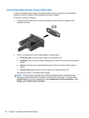 Page 36Connecting video devices using a VGA cable
To see the computer screen image on an external VGA monitor or projected for a presentation,
connect a monitor or projector to the computers VGA port or adapter.
To connect a monitor or projector:
1.Connect the VGA cable from the monitor or projector to the VGA port or adapter on the
computer as shown.
2.Press f4 to alternate the screen image between 4 display states:
●PC Screen only: View the screen image on the computer only.
●Duplicate: View the screen image...