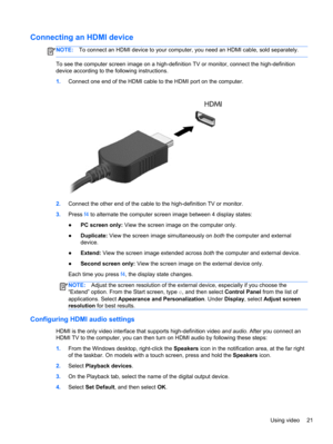 Page 31Connecting an HDMI device
NOTE:To connect an HDMI device to your computer, you need an HDMI cable, sold separately.
To see the computer screen image on a high-definition TV or monitor, connect the high-definition
device according to the following instructions.
1.Connect one end of the HDMI cable to the HDMI port on the computer.
2.Connect the other end of the cable to the high-definition TV or monitor.
3.Press f4 to alternate the computer screen image between 4 display states:
●PC screen only: View the...