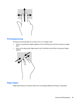 Page 35Pinching/zooming
Pinching and zooming allow you to zoom out or in on images or text.
●Zoom in by placing two fingers together on the TouchPad zone and then moving your fingers
apart.
●Zoom out by placing two fingers apart on the TouchPad zone and then moving your fingers
together.
Edge swipes 
Edge swipes allow you to perform tasks such as changing settings and finding or using apps.
Using TouchPad gestures 25 